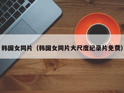 韩国女同片（韩国女同片大尺度纪录片免费）
