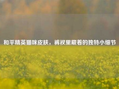 和平精英猫咪皮肤，裤衩里藏着的独特小细节