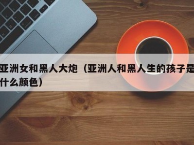 亚洲女和黑人大炮（亚洲人和黑人生的孩子是什么颜色）
