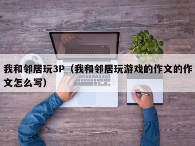 我和邻居玩3P（我和邻居玩游戏的作文的作文怎么写）