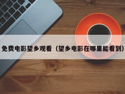 免费电影望乡观看（望乡电影在哪里能看到）