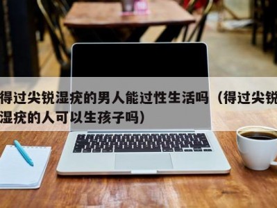 得过尖锐湿疣的男人能过性生活吗（得过尖锐湿疣的人可以生孩子吗）