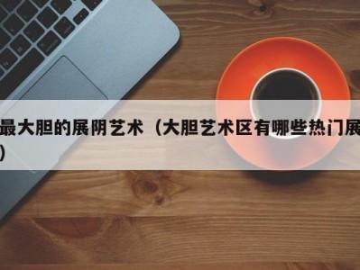 最大胆的展阴艺术（大胆艺术区有哪些热门展）