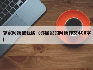 邻家阿姨被我操（邻居家的阿姨作文400字）