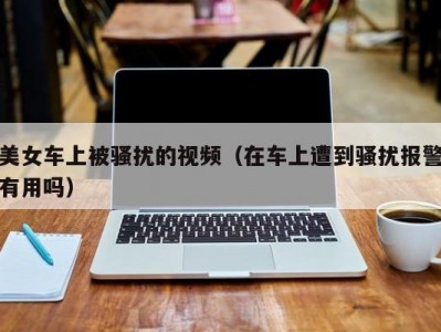 美女车上被骚扰的视频（在车上遭到骚扰报警有用吗）
