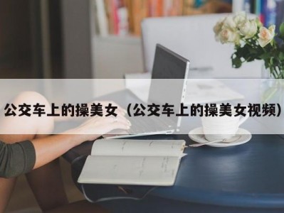 公交车上的操美女（公交车上的操美女视频）