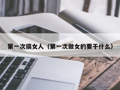 第一次搞女人（第一次做女的要干什么）