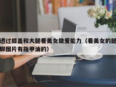 透过膝盖和大腿看美女做爱能力（看美女的腿脚图片有指甲油的）