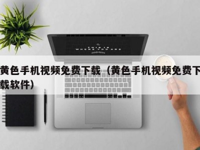 黄色手机视频免费下载（黄色手机视频免费下载软件）