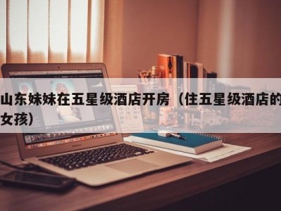 山东妹妹在五星级酒店开房（住五星级酒店的女孩）