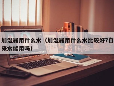 加湿器用什么水（加湿器用什么水比较好?自来水能用吗）