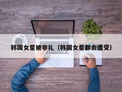 韩国女星被非礼（韩国女星都会遭受）