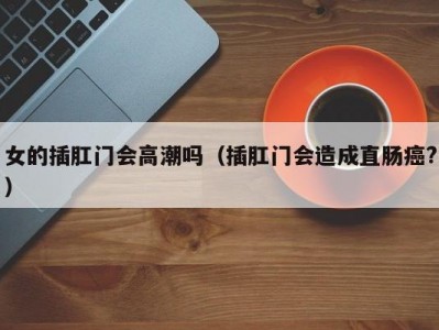 女的插肛门会高潮吗（插肛门会造成直肠癌?）
