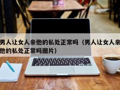 男人让女人亲他的私处正常吗（男人让女人亲他的私处正常吗图片）