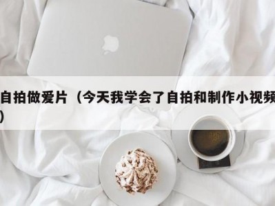 自拍做爱片（今天我学会了自拍和制作小视频）