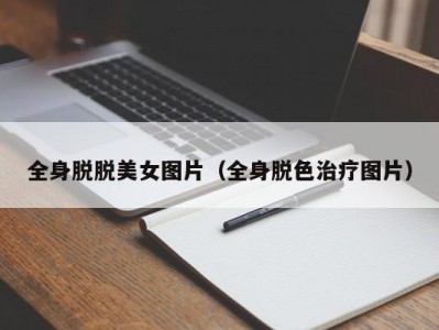 全身脱脱美女图片（全身脱色治疗图片）