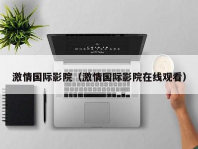 激情国际影院（激情国际影院在线观看）