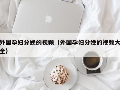 外国孕妇分娩的视频（外国孕妇分娩的视频大全）