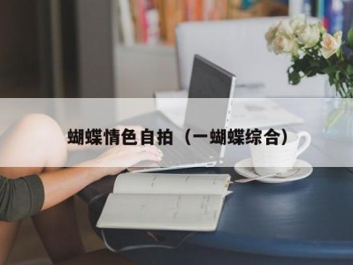 蝴蝶情色自拍（一蝴蝶综合）