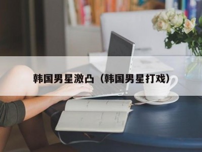 韩国男星激凸（韩国男星打戏）