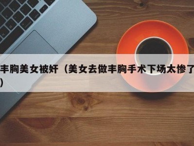 丰胸美女被奸（美女去做丰胸手术下场太惨了）