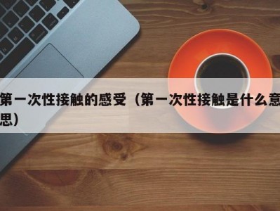 第一次性接触的感受（第一次性接触是什么意思）