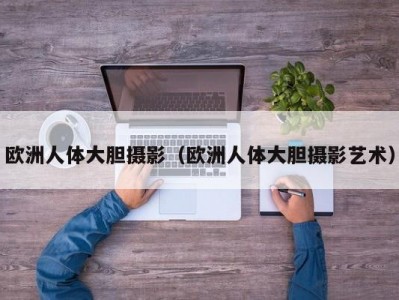 欧洲人体大胆摄影（欧洲人体大胆摄影艺术）