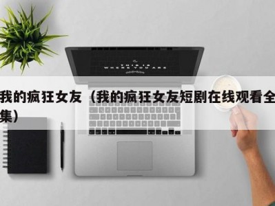 我的疯狂女友（我的疯狂女友短剧在线观看全集）