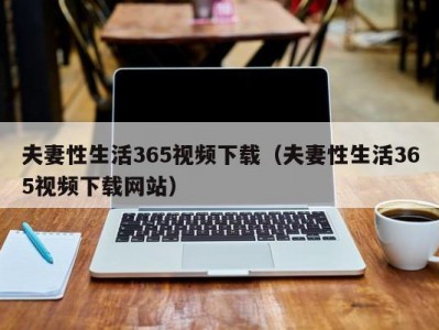夫妻性生活365视频下载（夫妻性生活365视频下载网站）