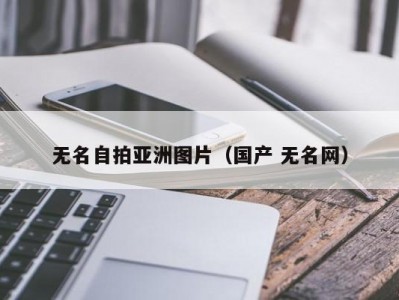 无名自拍亚洲图片（国产 无名网）