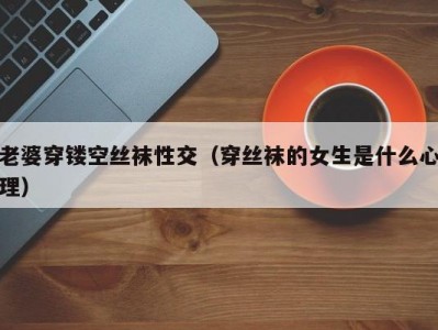 老婆穿镂空丝袜性交（穿丝袜的女生是什么心理）