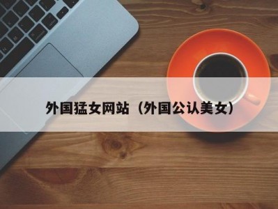 外国猛女网站（外国公认美女）