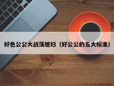好色公公大战荡媳妇（好公公的五大标准）