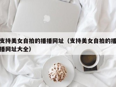 支持美女自拍的播播网址（支持美女自拍的播播网址大全）