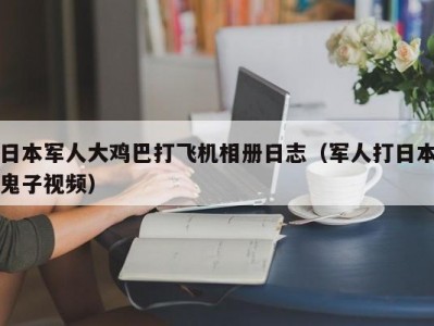 日本军人大鸡巴打飞机相册日志（军人打日本鬼子视频）