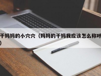 干妈妈的小穴穴（妈妈的干妈我应该怎么称呼）