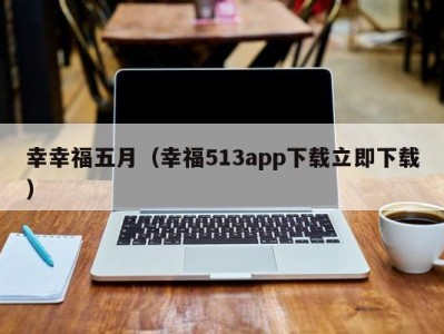 幸幸福五月（幸福513app下载立即下载）