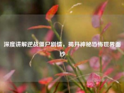 深度讲解逆战僵尸剧情，揭开神秘恐怖世界面纱