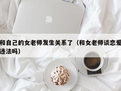 和自己的女老师发生关系了（和女老师谈恋爱违法吗）