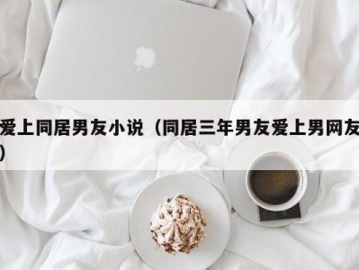 爱上同居男友小说（同居三年男友爱上男网友）