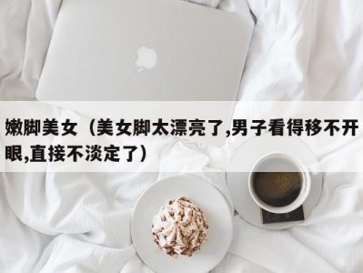 嫩脚美女（美女脚太漂亮了,男子看得移不开眼,直接不淡定了）