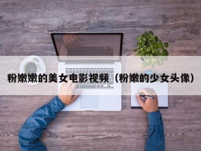 粉嫩嫩的美女电影视频（粉嫩的少女头像）