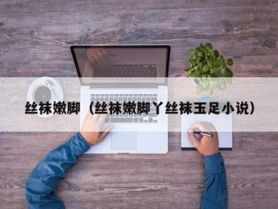 丝袜嫩脚（丝袜嫩脚丫丝袜玉足小说）