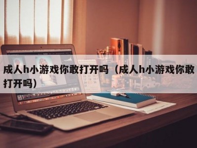 成人h小游戏你敢打开吗（成人h小游戏你敢打开吗）