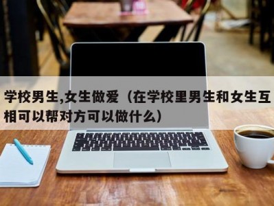 学校男生,女生做爱（在学校里男生和女生互相可以帮对方可以做什么）