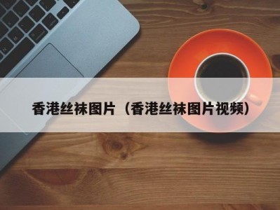 香港丝袜图片（香港丝袜图片视频）