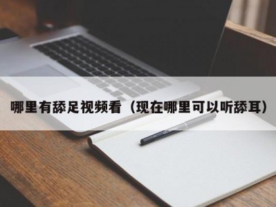 哪里有舔足视频看（现在哪里可以听舔耳）