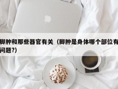 脚肿和那些器官有关（脚肿是身体哪个部位有问题?）