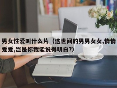 男女性爱叫什么片（这世间的男男女女,情情爱爱,岂是你我能说得明白?）