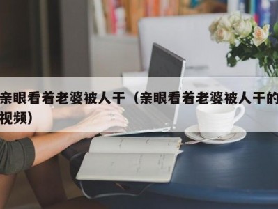 亲眼看着老婆被人干（亲眼看着老婆被人干的视频）